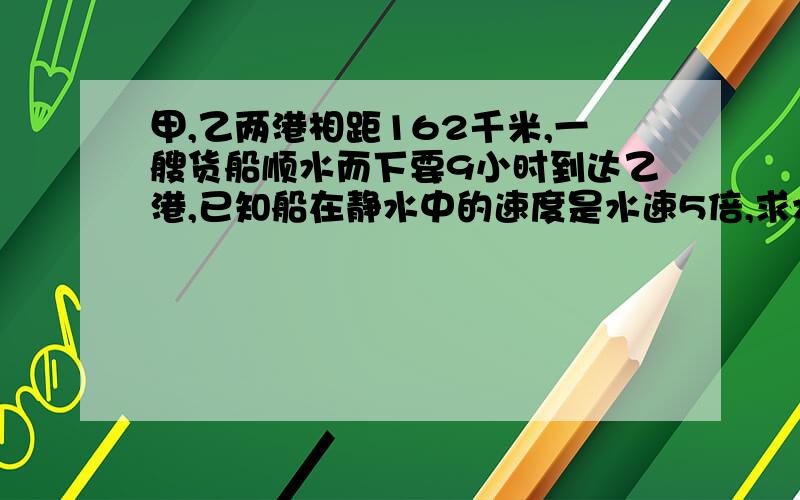 甲,乙两港相距162千米,一艘货船顺水而下要9小时到达乙港,已知船在静水中的速度是水速5倍,求水速和船速请用算术方法