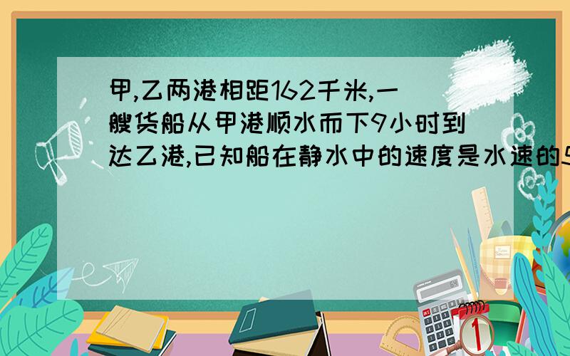 甲,乙两港相距162千米,一艘货船从甲港顺水而下9小时到达乙港,已知船在静水中的速度是水速的5倍,求这艘货船从乙港到甲港需要多少小时?