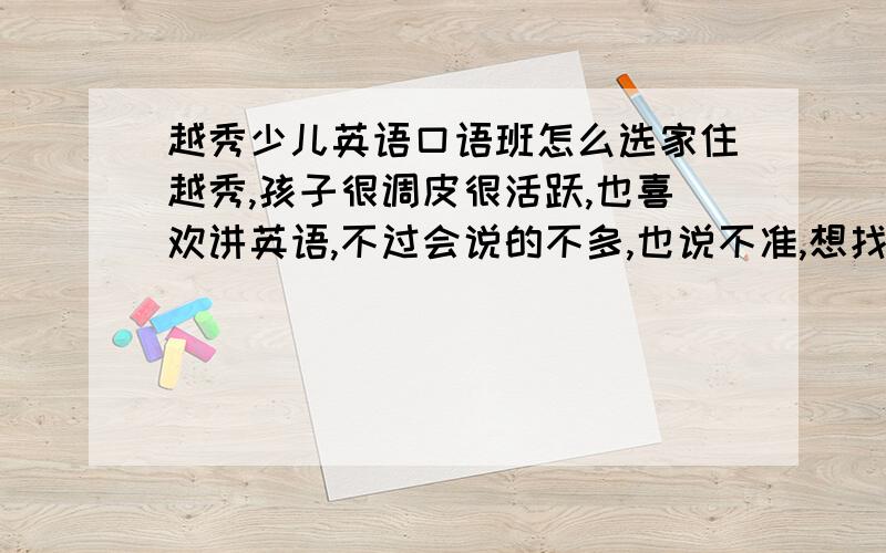 越秀少儿英语口语班怎么选家住越秀,孩子很调皮很活跃,也喜欢讲英语,不过会说的不多,也说不准,想找个少儿英语班让他去上上课,