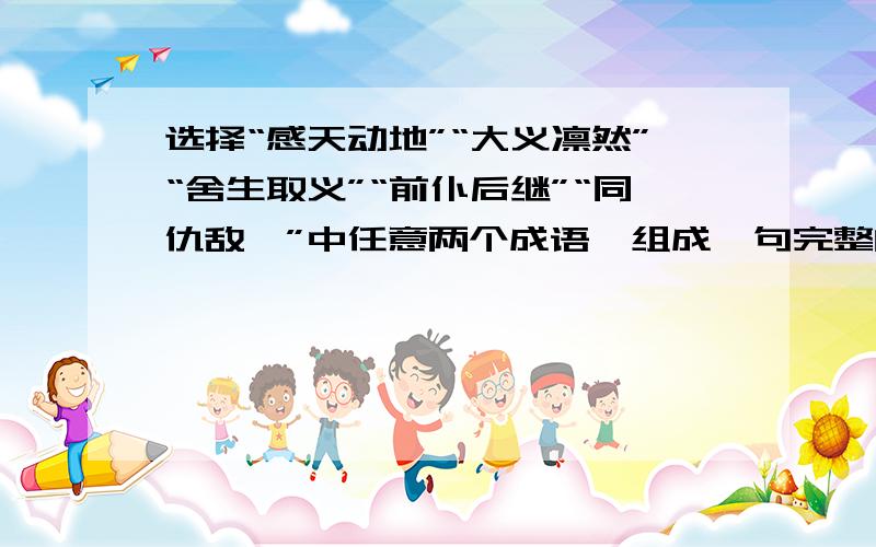 选择“感天动地”“大义凛然”“舍生取义”“前仆后继”“同仇敌忾”中任意两个成语,组成一句完整的话.