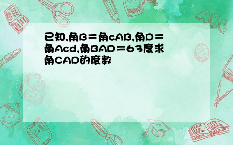 已知,角B＝角cAB,角D＝角Acd,角BAD＝63度求角CAD的度数