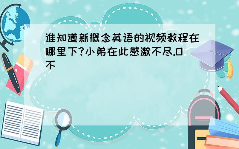 谁知道新概念英语的视频教程在哪里下?小弟在此感激不尽.O不