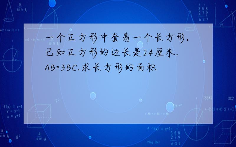 一个正方形中套着一个长方形,已知正方形的边长是24厘米.AB=3BC.求长方形的面积