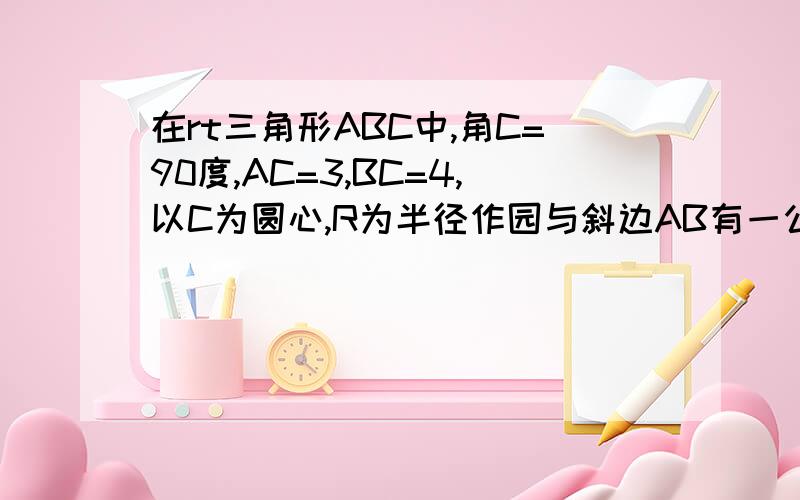 在rt三角形ABC中,角C=90度,AC=3,BC=4,以C为圆心,R为半径作园与斜边AB有一公共点,求R的取值范围,快要完整的过程！