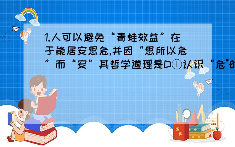 1.人可以避免“青蛙效益”在于能居安思危,并因“思所以危”而“安”其哲学道理是D①认识“危