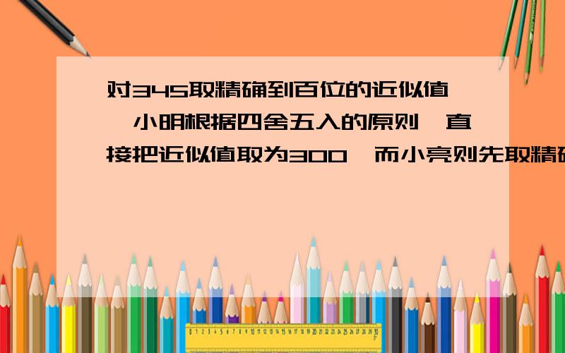 对345取精确到百位的近似值,小明根据四舍五入的原则,直接把近似值取为300,而小亮则先取精确到十位的近似值350,再将350精确到百位,得到400.你认为谁对?具体理由。谢了