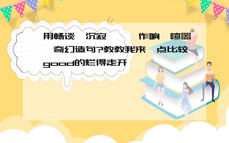 用畅谈、沉寂、窸窣作响、喧嚣、奇幻造句?教教我来一点比较good的烂得走开