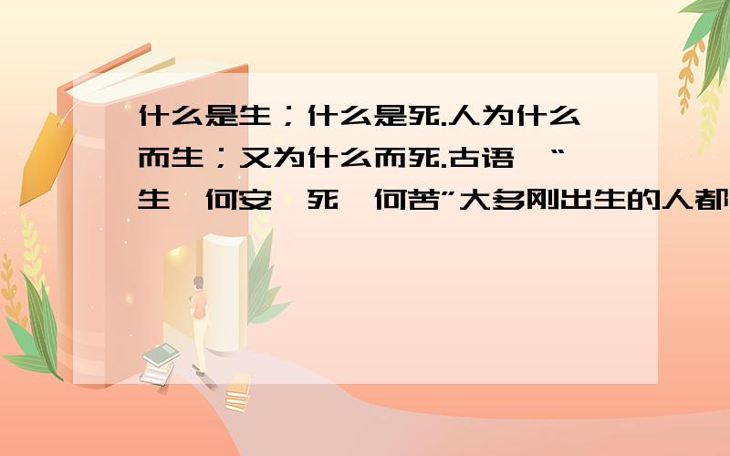 什么是生；什么是死.人为什么而生；又为什么而死.古语曰“生矣何安,死矣何苦”大多刚出生的人都在哭`而死去的人却都在笑（我说的是大多数,例外不算）而我们长大的人看着刚出生的婴