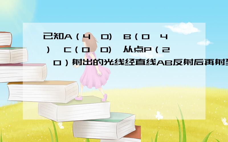 已知A（4,0),B（0,4）,C（0,0),从点P（2,0）射出的光线经直线AB反射后再射到直线OB上,最后经直线OB反射后又回到P点,则光线所经过的路程的长度是?