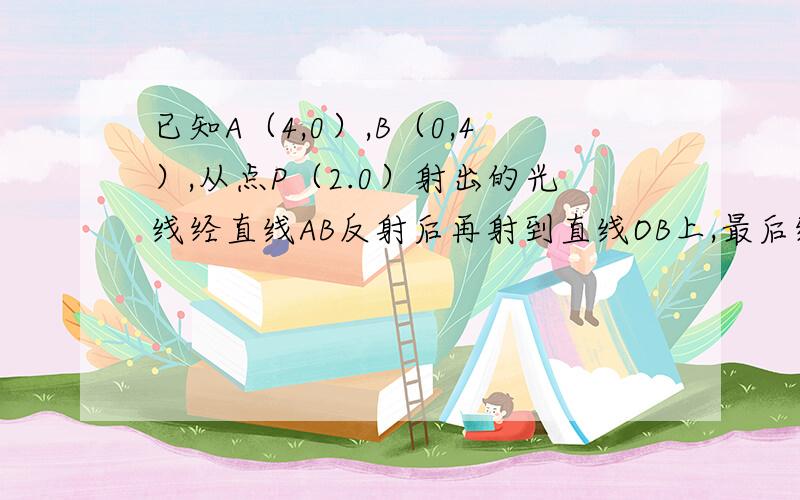 已知A（4,0）,B（0,4）,从点P（2.0）射出的光线经直线AB反射后再射到直线OB上,最后经直线OB反射后又回到P点,则光线所经过的路程是