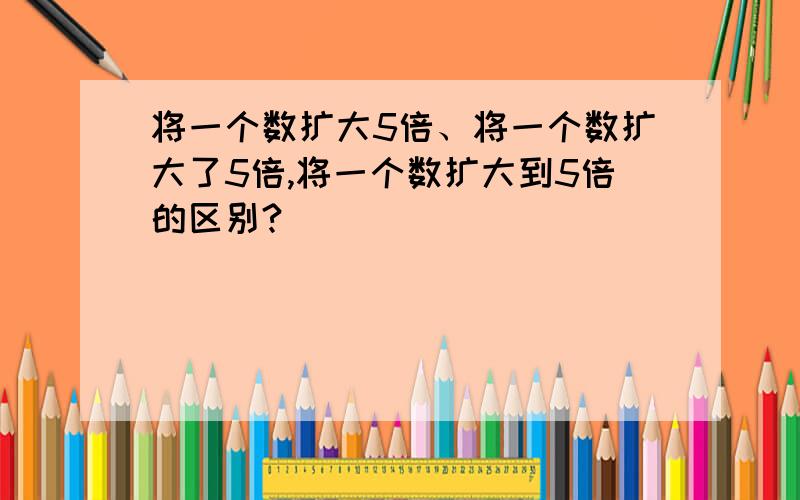 将一个数扩大5倍、将一个数扩大了5倍,将一个数扩大到5倍的区别?