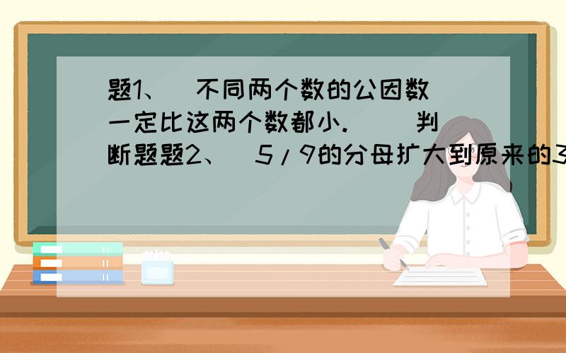 题1、  不同两个数的公因数一定比这两个数都小.（ ）判断题题2、  5/9的分母扩大到原来的3倍,要使分数大小不变,分子应加10.（ ）