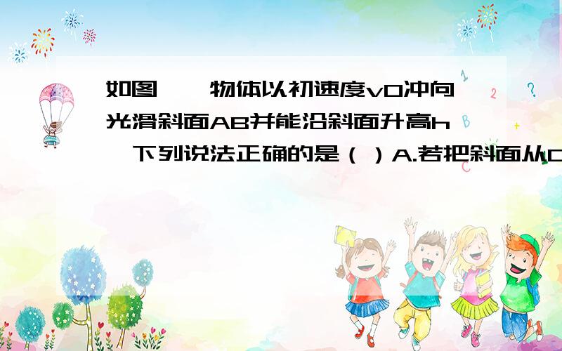 如图,一物体以初速度v0冲向光滑斜面AB并能沿斜面升高h,下列说法正确的是（）A.若把斜面从C点锯断,由机械能守恒定律知,物体冲出C点后仍能升高hB.若把斜面弯成圆弧状,物体仍能沿AB'升高h