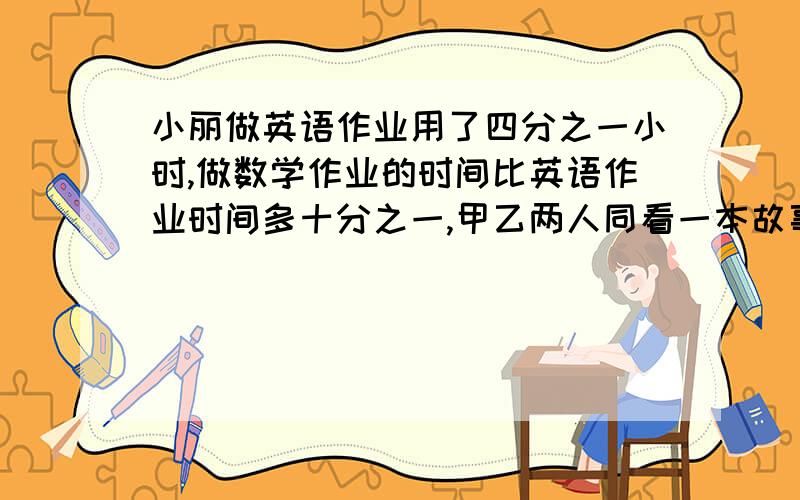 小丽做英语作业用了四分之一小时,做数学作业的时间比英语作业时间多十分之一,甲乙两人同看一本故事书，甲用20天看完，乙每天看的页数比甲多四分之一，乙几天可以看完？