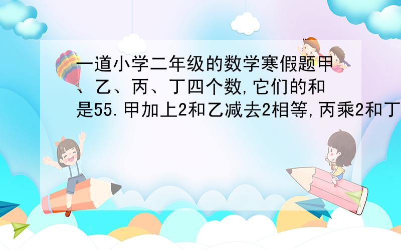 一道小学二年级的数学寒假题甲、乙、丙、丁四个数,它们的和是55.甲加上2和乙减去2相等,丙乘2和丁除2相等.猜一猜,甲、乙、丙、丁各是几?这是小学二年级的题，请按小学二年级的做法来作