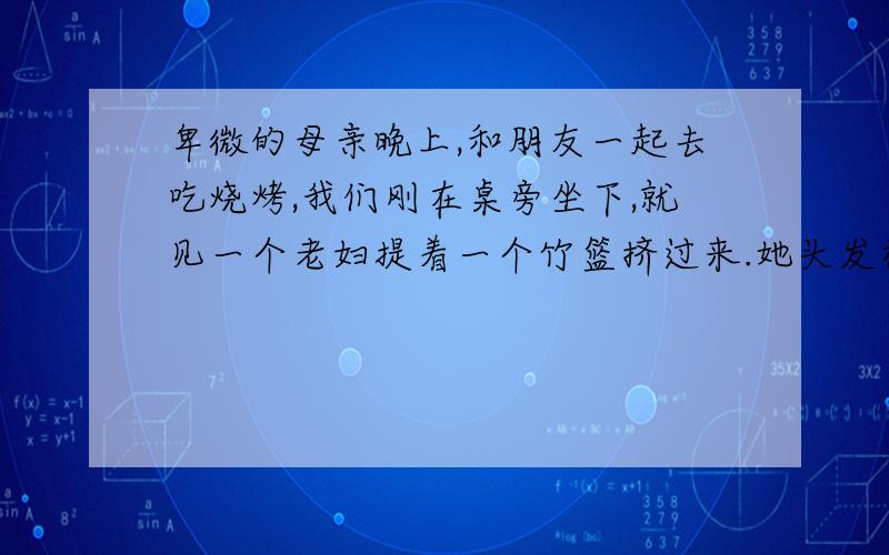 卑微的母亲晚上,和朋友一起去吃烧烤,我们刚在桌旁坐下,就见一个老妇提着一个竹篮挤过来.她头发枯黄,身材瘦小而单薄,衣衫暗淡,但十分干净.她弓着身,表情谦卑地问：“五香花生要吗?.”