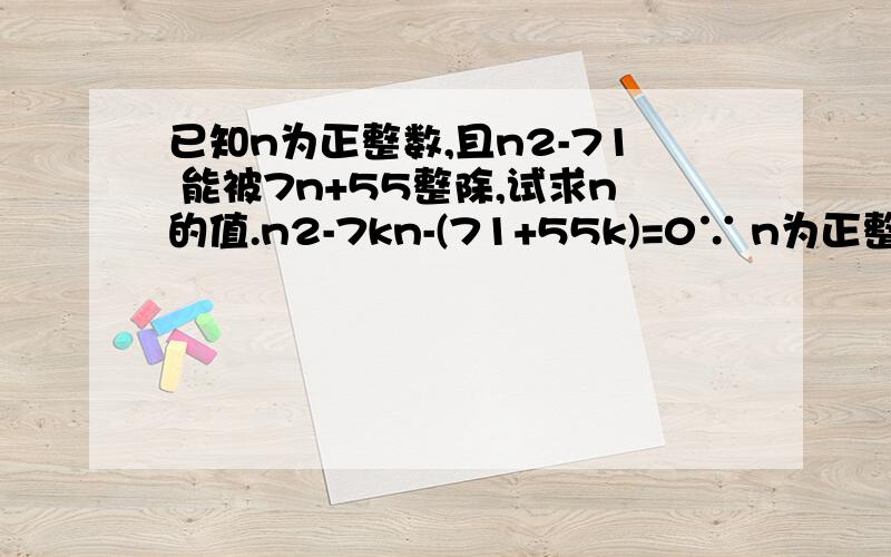 已知n为正整数,且n2-71 能被7n+55整除,试求n的值.n2-7kn-(71+55k)=0∵ n为正整数,∴ △=49k2+220k+284是完全平方数而(7k+15)2＜49k2+220k+284＜(7k+17)2因此 49k2+220k+284=(7k+16)2k=7于是 n2-49n-456=0即 (n+8)(n-57)=0从而得