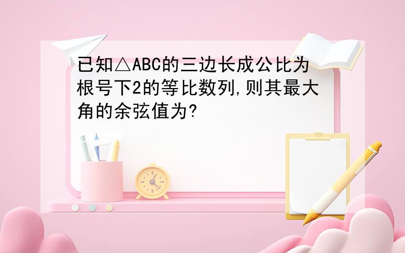 已知△ABC的三边长成公比为根号下2的等比数列,则其最大角的余弦值为?