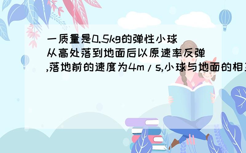 一质量是0.5kg的弹性小球从高处落到地面后以原速率反弹,落地前的速度为4m/s,小球与地面的相互作用时间为0.2s,取g=10m/s*2,则小球受到的地面的平均作用力多大?答案是25,我怎么算都是20..