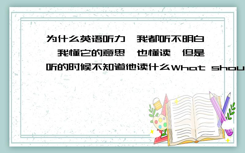 为什么英语听力,我都听不明白,我懂它的意思,也懂读,但是听的时候不知道他读什么What should I do