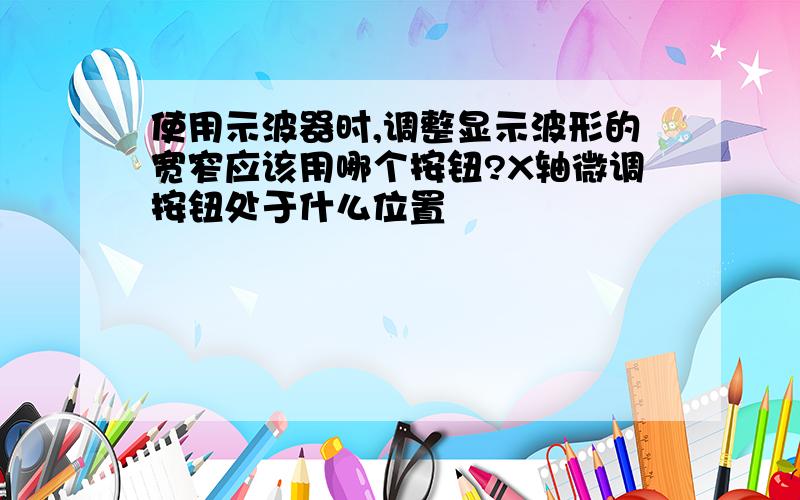 使用示波器时,调整显示波形的宽窄应该用哪个按钮?X轴微调按钮处于什么位置