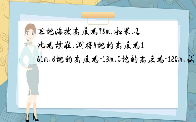 某地海拔高度为75m,如果以此为标准,测得A地的高度为161m,B地的高度为-13m,C地的高度为-120m,试求A、B、C三地的海拔高度.若以B地为标准,A、C两地的相对高度为多少?海拔高度又是多少