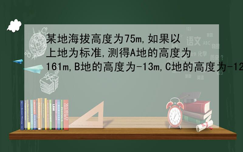 某地海拔高度为75m,如果以上地为标准,测得A地的高度为161m,B地的高度为-13m,C地的高度为-120m,试求A、B、C三地的海拔高度?若以B地为标准,A、C两地的相对高度为多少?海拔高度又是多少?