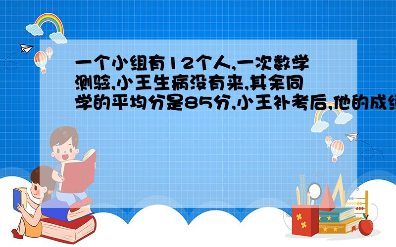 一个小组有12个人,一次数学测验,小王生病没有来,其余同学的平均分是85分,小王补考后,他的成绩比12个人的平均分高5.他考了多少分?