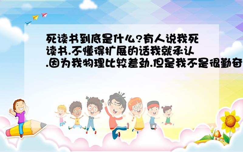 死读书到底是什么?有人说我死读书.不懂得扩展的话我就承认.因为我物理比较差劲.但是我不是很勤奋的那种啊.也不是那种一直背诵的人啊.为什么他们都说我是死读书啊?谁能告诉我死读书到