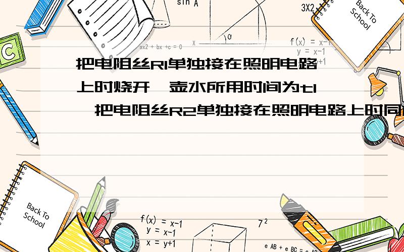 把电阻丝R1单独接在照明电路上时烧开一壶水所用时间为t1,把电阻丝R2单独接在照明电路上时同样条件下烧开同一壶水为t2.把R1和R2并联烧水为t证明：t=t1t2/t1+t2