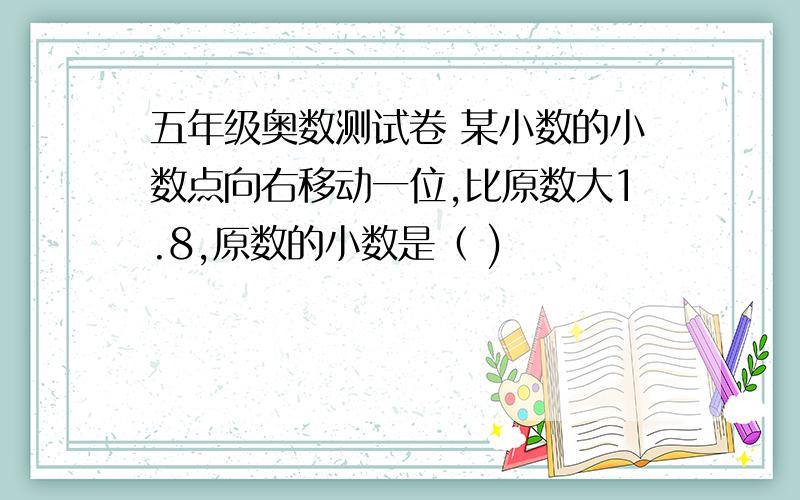 五年级奥数测试卷 某小数的小数点向右移动一位,比原数大1.8,原数的小数是（ )