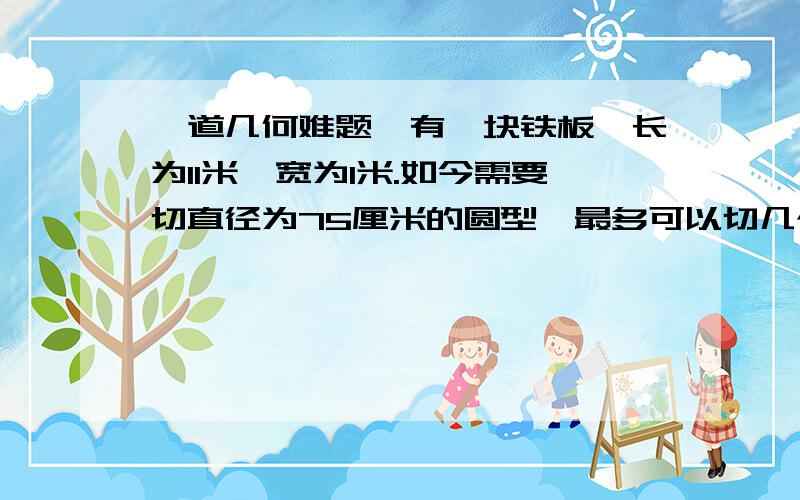 一道几何难题,有一块铁板,长为11米,宽为1米.如今需要切直径为75厘米的圆型,最多可以切几个?答案是16个,不是只够14个嘛?（11/0.75=14.6667）