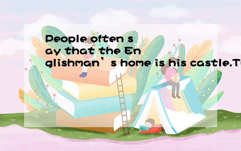 People often say that the Englishman’s home is his castle.They mean that the home is very important and personal to him.Most people in Britain live in houses rather than flats,and many people own their homes.This means that they can make them indiv