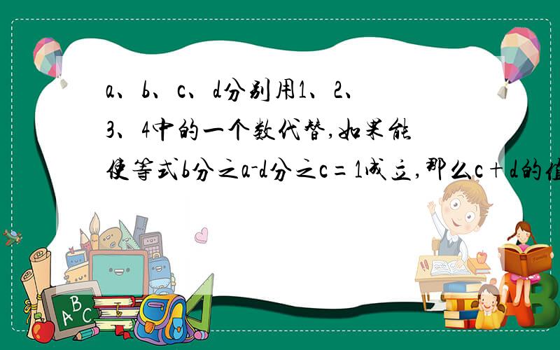 a、b、c、d分别用1、2、3、4中的一个数代替,如果能使等式b分之a-d分之c=1成立,那么c+d的值为