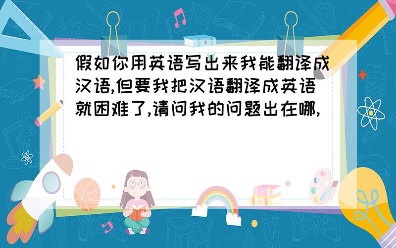 假如你用英语写出来我能翻译成汉语,但要我把汉语翻译成英语就困难了,请问我的问题出在哪,