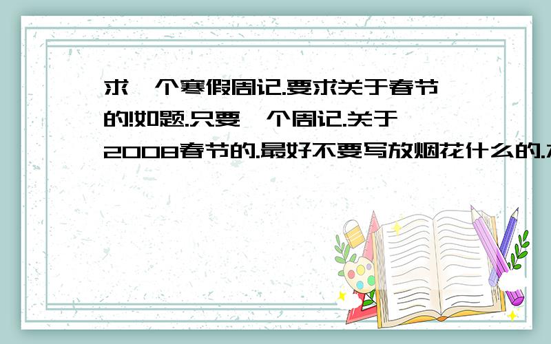 求一个寒假周记.要求关于春节的!如题.只要一个周记.关于2008春节的.最好不要写放烟花什么的.水平不低于高二的!