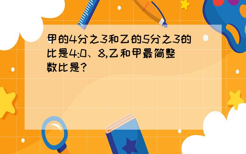 甲的4分之3和乙的5分之3的比是4:0、8,乙和甲最简整数比是?