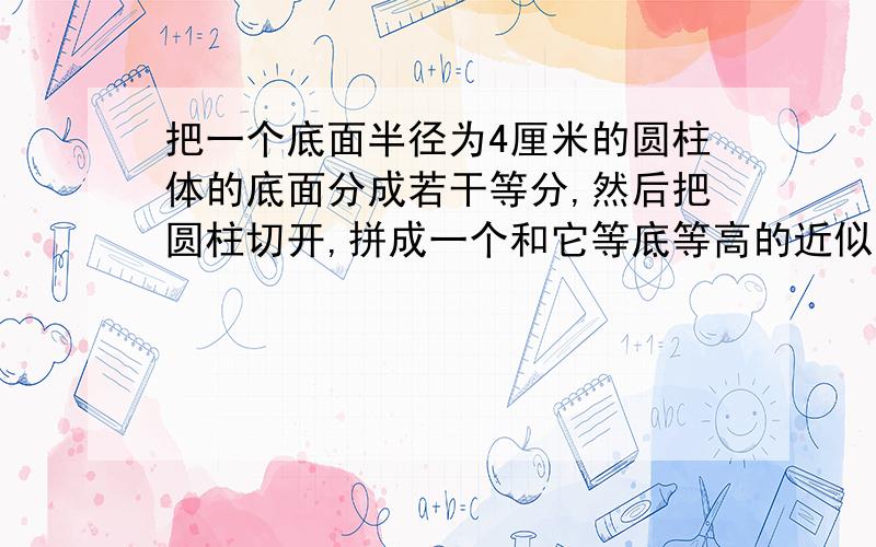 把一个底面半径为4厘米的圆柱体的底面分成若干等分,然后把圆柱切开,拼成一个和它等底等高的近似长方体.拼成的长方体的表面积比圆柱的表面积增加了16平方厘米.求圆柱的体积是多少立方