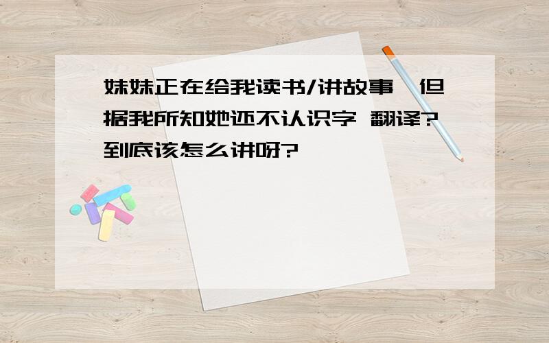 妹妹正在给我读书/讲故事,但据我所知她还不认识字 翻译?到底该怎么讲呀?