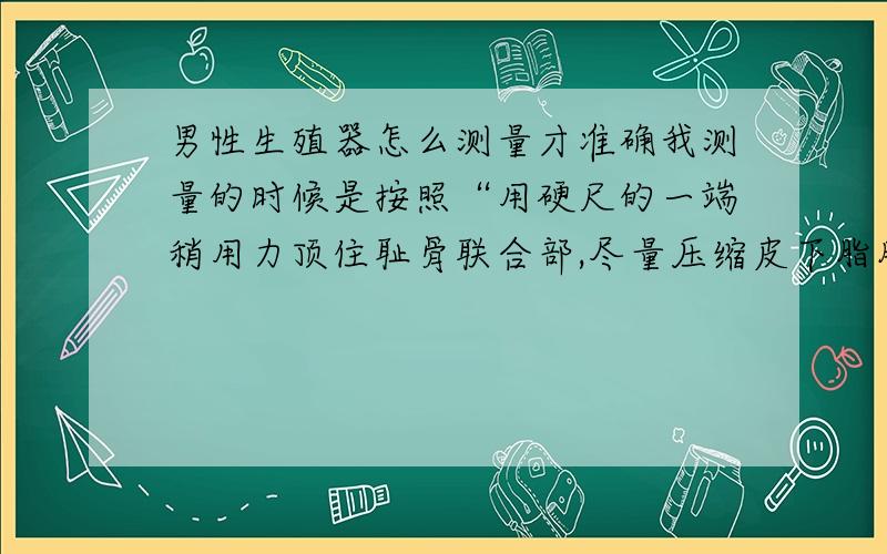 男性生殖器怎么测量才准确我测量的时候是按照“用硬尺的一端稍用力顶住耻骨联合部,尽量压缩皮下脂肪层”这种方法测的,勃起测得15.5厘米,但是这样不是每个人都有的长度吗?为什么说平