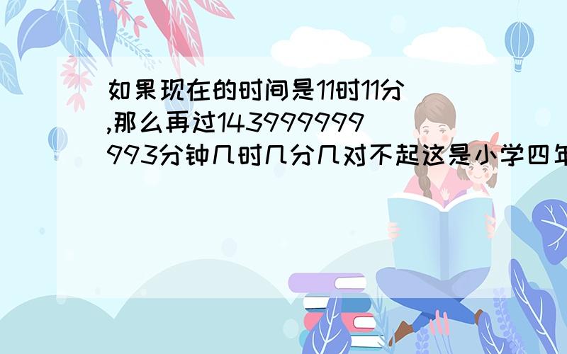 如果现在的时间是11时11分,那么再过143999999993分钟几时几分几对不起这是小学四年级的数学题不知道怎么做