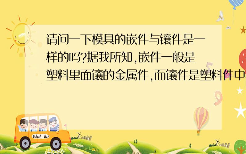 请问一下模具的嵌件与镶件是一样的吗?据我所知,嵌件一般是塑料里面镶的金属件,而镶件是塑料件中不容易加工或者容易损坏的一部分,它可以不是金属件吧!还是两者是一样的,有人说一样,有