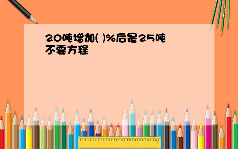 20吨增加( )%后是25吨不要方程