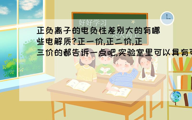 正负离子的电负性差别大的有哪些电解质?正一价,正二价,正三价的都告诉一点吧,实验室里可以具有可行性的那些哈!最好是阳离子和阴离子水合作用差异大的电解质哈.