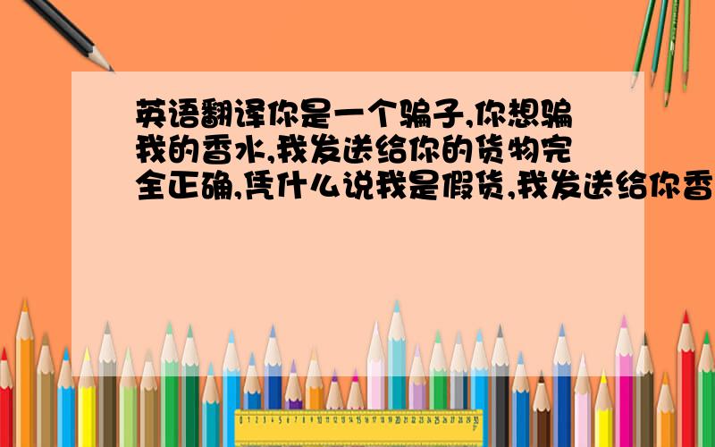 英语翻译你是一个骗子,你想骗我的香水,我发送给你的货物完全正确,凭什么说我是假货,我发送给你香水完全是中国制造,没有品牌,我知道,你想买高仿的香水,但是你没有告诉我,我也会很遗憾