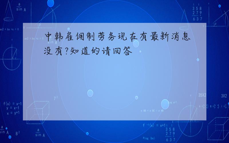 中韩雇佣制劳务现在有最新消息没有?知道的请回答