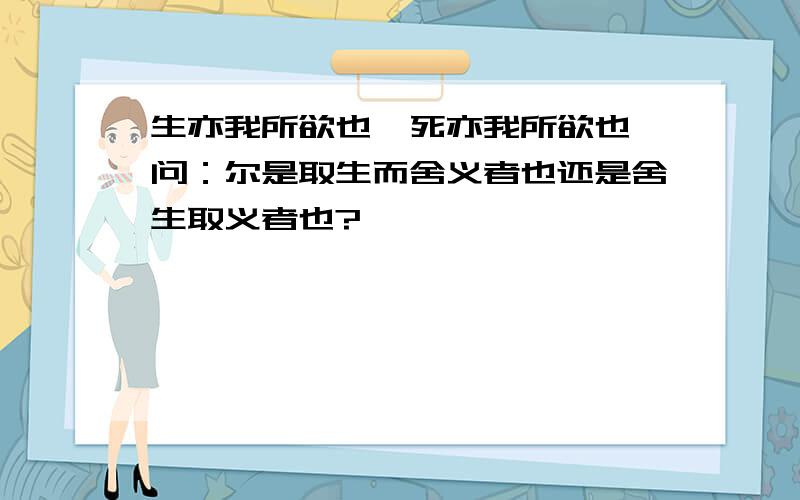 生亦我所欲也、死亦我所欲也、问：尔是取生而舍义者也还是舍生取义者也?