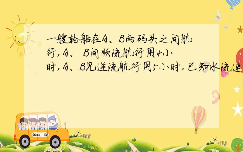 一艘轮船在A、B两码头之间航行,A、 B间顺流航行用4小时,A、B见逆流航行用5小时,已知水流速度为2千米/时,求船在静水中的速度.