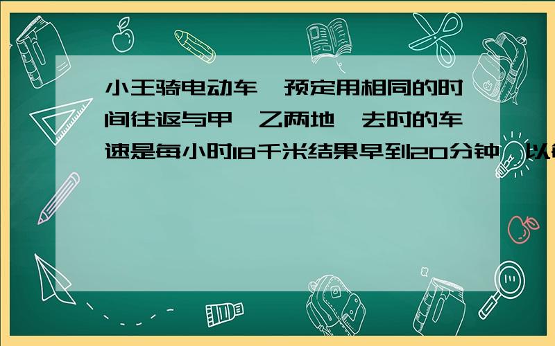 小王骑电动车,预定用相同的时间往返与甲,乙两地,去时的车速是每小时18千米结果早到20分钟,以每小时15千米的速度,结果晚到了3分,求甲乙两地的距离请在17:15分前回答,