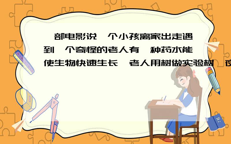 一部电影说一个小孩离家出走遇到一个奇怪的老人有一种药水能使生物快速生长,老人用树做实验树一夜长大了他好像受伤了药水滴在他伤口上他在树边的长椅上睡觉,天亮时他发现自己变成